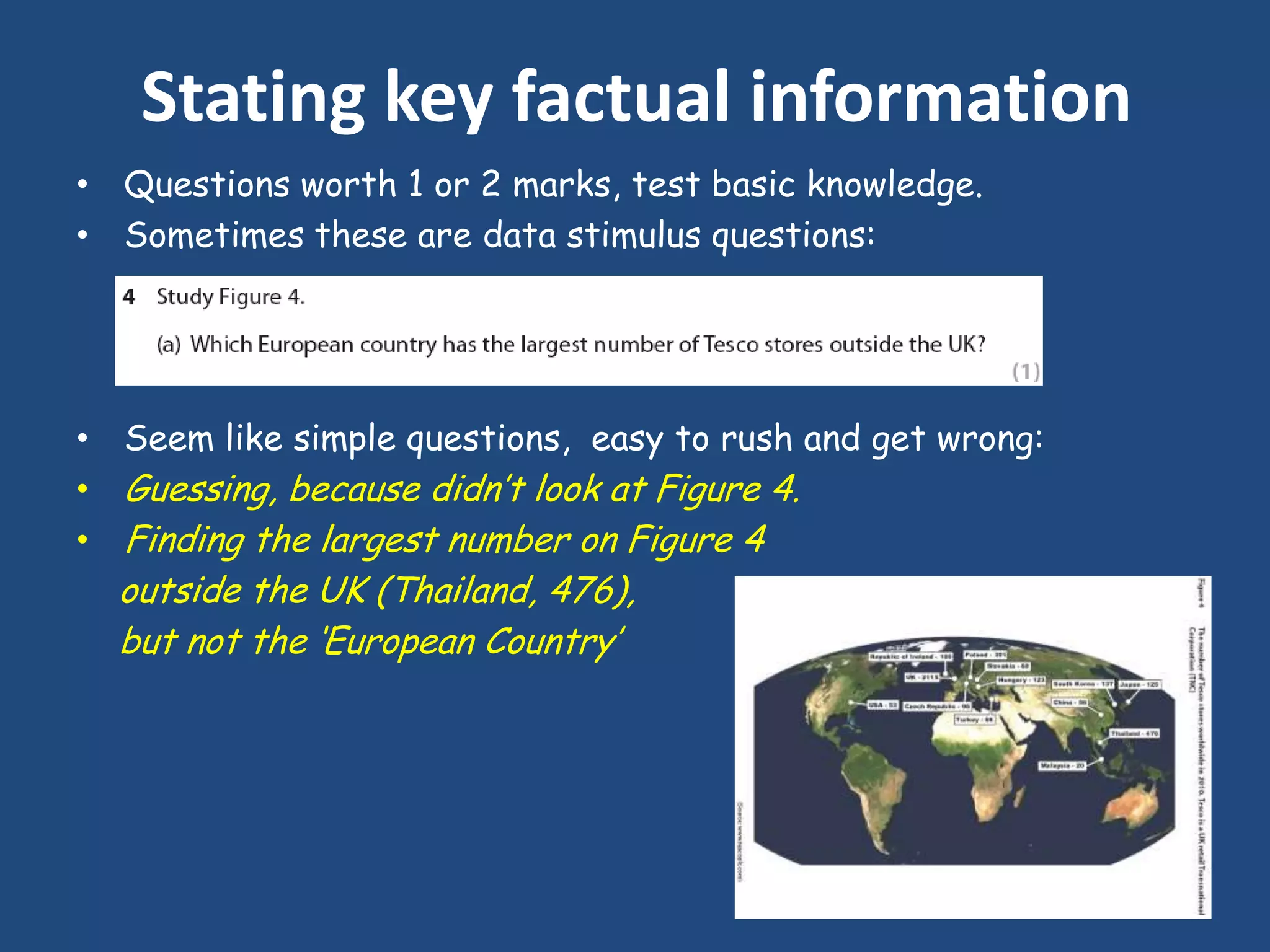 Stating key factual information
• Questions worth 1 or 2 marks, test basic knowledge.
• Sometimes these are data stimulus questions:




• Seem like simple questions, easy to rush and get wrong:
• Guessing, because didn‟t look at Figure 4.
• Finding the largest number on Figure 4
  outside the UK (Thailand, 476),
  but not the „European Country‟
 