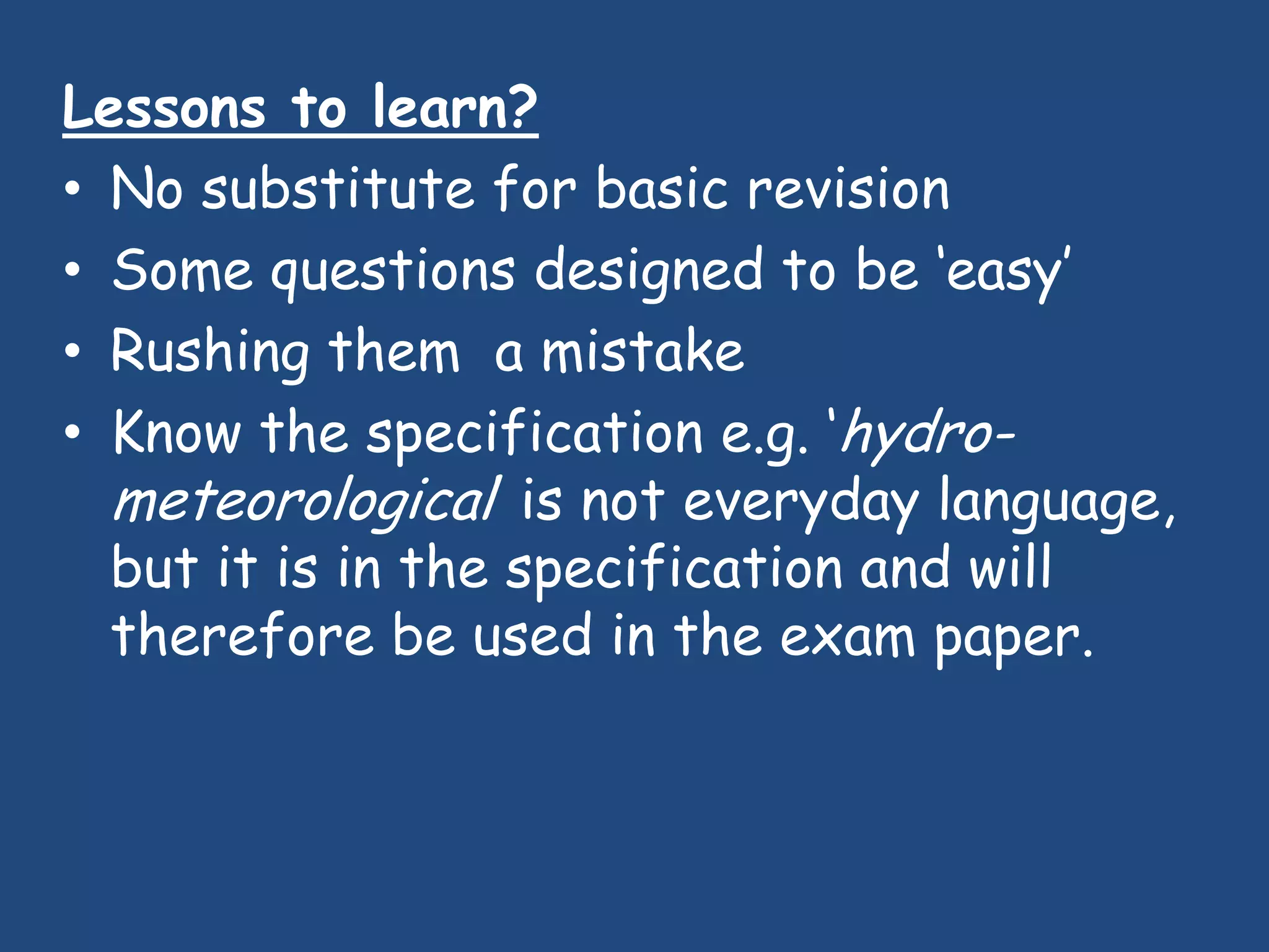 Lessons to learn?
• No substitute for basic revision
• Some questions designed to be „easy‟
• Rushing them a mistake
• Know the specification e.g. „hydro-
  meteorological‟ is not everyday language,
  but it is in the specification and will
  therefore be used in the exam paper.
 