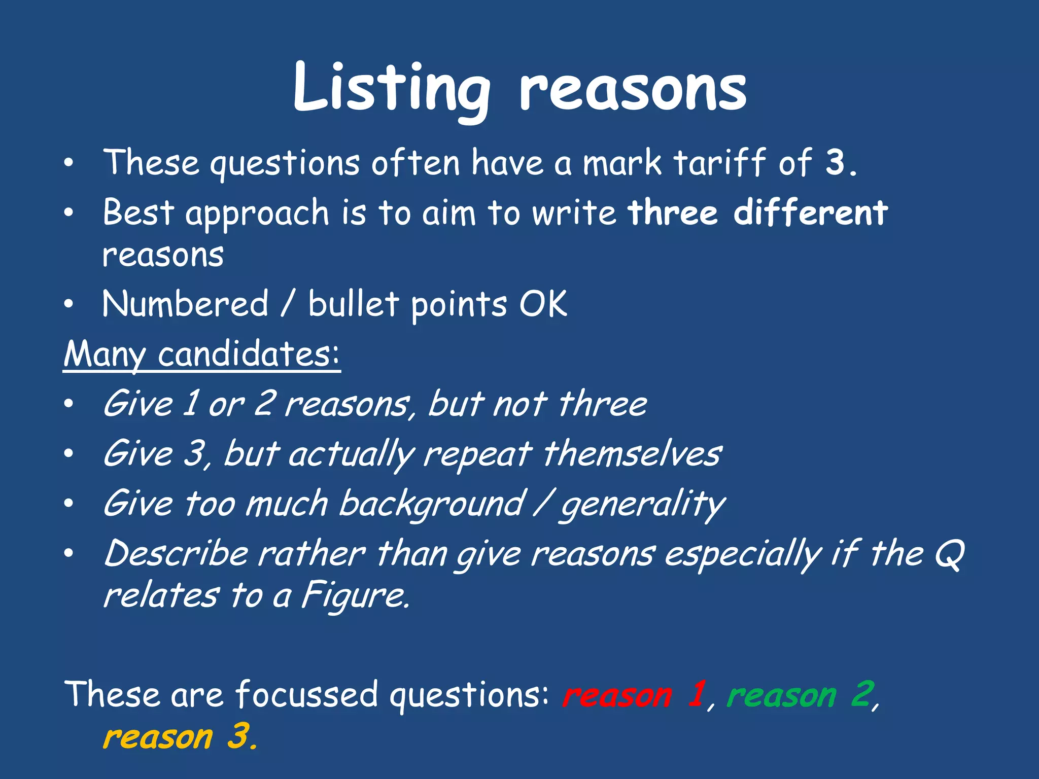 Listing reasons
• These questions often have a mark tariff of 3.
• Best approach is to aim to write three different
  reasons
• Numbered / bullet points OK
Many candidates:
• Give 1 or 2 reasons, but not three
• Give 3, but actually repeat themselves
• Give too much background / generality
• Describe rather than give reasons especially if the Q
  relates to a Figure.

These are focussed questions: reason 1, reason 2,
  reason 3.
 
