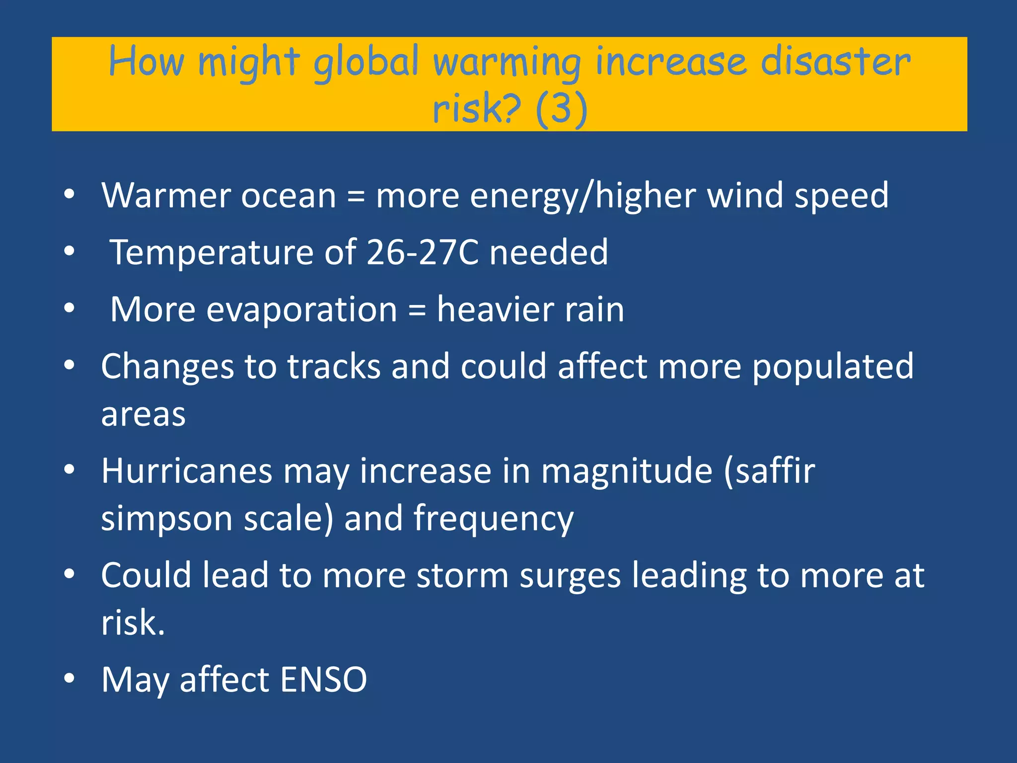 How might global warming increase disaster
                     risk? (3)

• Warmer ocean = more energy/higher wind speed
•  Temperature of 26-27C needed
•  More evaporation = heavier rain
• Changes to tracks and could affect more populated
  areas
• Hurricanes may increase in magnitude (saffir
  simpson scale) and frequency
• Could lead to more storm surges leading to more at
  risk.
• May affect ENSO
 