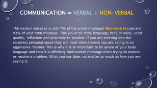COMMUNICATION = VERBAL + NON-VERBAL
.
The verbal message is only 7% of the entire message! Non-verbal cues are
93% of your total message. This would be body language, tone of voice, vocal
quality, inflection and proximity to speaker. If you are entering into the
receivers personal space they will most likely believe you are acting in an
aggressive manner. This is why it is so important to be aware of your body
language and how it is effecting their overall message when trying to explain
or resolve a problem. What you say does not matter as much as how you are
saying it.
 