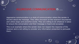 AGGRESSIVE COMMUNICATION IS ....
Aggressive communication is a style of communication where the sender is
forceful about the message. They often encroach on the receiver’s boundaries
and utilize angry and powerful words. They are willing to do whatever it takes
to ensure the conversation and their message is heard and accepted.
This is an example where the sender does not respect the response of the
receiver and is not willing to consider any information presented to persuade
them.
 