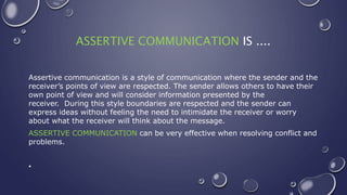 ASSERTIVE COMMUNICATION IS ....
Assertive communication is a style of communication where the sender and the
receiver’s points of view are respected. The sender allows others to have their
own point of view and will consider information presented by the
receiver. During this style boundaries are respected and the sender can
express ideas without feeling the need to intimidate the receiver or worry
about what the receiver will think about the message.
ASSERTIVE COMMUNICATION can be very effective when resolving conflict and
problems.
•
 