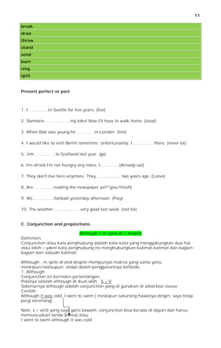 11

break
draw
throw
stand
send
burn
sing
spill


Present perfect or past



1. I……………in Seattle for five years. (live)

2. Someone……………….my bike! Now I'll have to walk home. (steal)

3. When Bob was young he…………..in London. (live)

4. I would like to visit Berlin sometime. Unfortunately, I…………… there. (never be)

5. Jim…………….to Scotland last year. (go)

6. I'm afraid I'm not hungry any more. I…………. (Already eat)

7. They don't live here anymore. They …………….. two years ago. (Leave)

8. Are……………reading the newspaper yet? (you finish)

9. We…………….football yesterday afternoon. (Play)

10. The weather………………. very good last week. (not be)


C. Conjunction and prepositions

                             Although / in spite of / despite
Definition
Conjunction atau kata penghubung adalah kata-kata yang menggabungkan dua hal
atau lebih – yakni kata penghubung ini menghubungkan kalimat-kalimat dan bagian-
bagian dari sebuah kalimat.

Although , in spite of and despite mempunyai makna yang sama yaitu
meskipun/walaupun, tetapi dalam penggunannya berbeda.
1. Although
Conjunction ini bermakn pertentangan.
Polanya setelah although di ikuti oleh S + V
Sebenarnya although adalah conjunction yang di gunakan di adverbial clause
Contoh:
Although it was cold, I went to swim ( meskipun sekarang hawanya dingin, saya tetap
pergi berenang)

Note: s + verb yang saya garis bawaih, conjunction bisa berada di depan dan harus
memunculkan tanda (koma) atau
I went to swim although it was cold
 