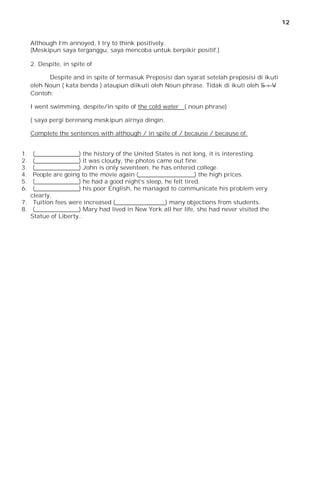 12


     Although I’m annoyed, I try to think positively.
     (Meskipun saya terganggu, saya mencoba untuk berpikir positif.)

     2. Despite, in spite of

           Despite and in spite of termasuk Preposisi dan syarat setelah preposisi di ikuti
     oleh Noun ( kata benda ) ataupun diikuti oleh Noun phrase. Tidak di ikuti oleh S + V
     Contoh:

     I went swimming, despite/in spite of the cold water ( noun phrase)

     ( saya pergi berenang meskipun airnya dingin.

     Complete the sentences with although / in spite of / because / because of.


1.  (_______________) the history of the United States is not long, it is interesting.
2.  (_______________) it was cloudy, the photos came out fine.
3.  (_______________) John is only seventeen, he has entered college.
4.  People are going to the movie again (___________________) the high prices.
5.  (_______________) he had a good night’s sleep, he felt tired.
6.  (_______________) his poor English, he managed to communicate his problem very
   clearly.
7. Tuition fees were increased (_________________) many objections from students.
8. (_______________) Mary had lived in New York all her life, she had never visited the
   Statue of Liberty..
 