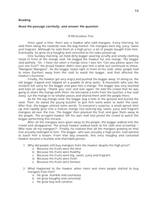 13


Reading

Read the passage carefully, and answer the question


                                   A Miraculous Tree

       Once upon a time, there was a hawker who sold mangoes. Every morning, he
sold them along the roadside near the bog market. His mangoes were big, juicy, sweet
and fragrant. Although he sold them at a high price, a lot of people bought from him.
Eventually, he grew very haughty and conceited as his sales picked up.
       One Sunday morning, an hold dirty beggar wearing scruffy and smelly clothing
stood in front of the mango stall. He begged the hawker for one mango. The beggar
said politely, “Sir, I have not eaten a mango since I was ten. Can you please spare me
just one fruit?” the proud hawker didn’t even give him a wink but continued to shout,
“Mangoes! Mangoes!”. As the beggar stood right in front of his stall, other people had
to move (further) away from the stall to avoid the beggar, and that affected the
hawker’s business.
       Finally, the hawker got very angry and pushed the beggar away. In doing so, the
old beggar tripped and slipped on a puddle of dirty water. A housewife who saw the
incident felt sorry for the beggar and gave him a mango. The beggar was very touched
and kept on saying. “Thank you” over and over again. He told the crowd that he was
going to share the mango with them. He borrowed a knife from the butcher a few stall
away, cut the mango in to smaller pieces and shared them with the people there.
       As for the big mango seed, the beggar dug a hole in the ground and buried the
seed. Then, he asked the young butcher to give him some water to water the seed.
After that, the beggar uttered some words. To everyone’s surprise, a small sprout shot
up and rapidly grew into a mature mango tree bearing big, sweet, juicy and fragrant
mangoes all over the tree. The beggar then plucked the fruit and gave them away to
the people. The arrogant hawker left his own stall and joined the crowd to watch the
beggar performing this miracle.
       After all the mangoes were given away to the people, the beggar walked into the
crowd and disappeared. The proud hawker walked back to his stall and screamed, “
Who stole all my mangoes?”. Finally, he realized that all the mangoes growing on that
tree actually belonged to him. The beggar, who was actually a high priest, had wanted
to teach him a lesson. From that day onwards, this once haughty and conceited
hawker became a humble and charitable person.

   1. Why did people still buy mangoes from the hawker despite his high price?
        a. Because his fruits were the best
        b. Because his fruits were healthy
        c. Because his fruits were big, sweet, juicy and fragrant.
        d. Because his fruits were fresh
        e. Because his fruits were famous

   2. What happened to the hawker when more and more people started to buy
      mangoes from him?
        a. He grew humble and courteous
        b. He grew haughty and conceited
        c. He grew lazy and careless
 