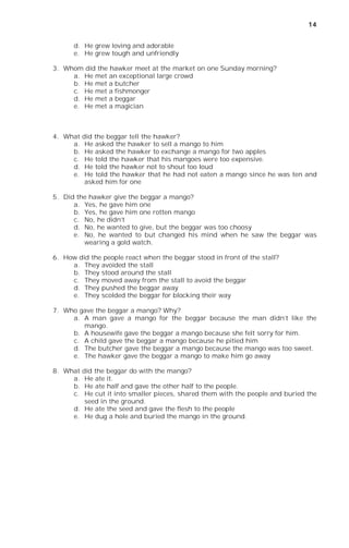 14


      d. He grew loving and adorable
      e. He grew tough and unfriendly

3. Whom did the hawker meet at the market on one Sunday morning?
     a. He met an exceptional large crowd
     b. He met a butcher
     c. He met a fishmonger
     d. He met a beggar
     e. He met a magician



4. What   did the beggar tell the hawker?
     a.    He asked the hawker to sell a mango to him
     b.    He asked the hawker to exchange a mango for two apples
     c.    He told the hawker that his mangoes were too expensive.
     d.    He told the hawker not to shout too loud
     e.    He told the hawker that he had not eaten a mango since he was ten and
           asked him for one

5. Did the hawker give the beggar a mango?
      a. Yes, he gave him one
      b. Yes, he gave him one rotten mango
      c. No, he didn’t
      d. No, he wanted to give, but the beggar was too choosy
      e. No, he wanted to but changed his mind when he saw the beggar was
         wearing a gold watch.

6. How did the people react when the beggar stood in front of the stall?
     a. They avoided the stall
     b. They stood around the stall
     c. They moved away from the stall to avoid the beggar
     d. They pushed the beggar away
     e. They scolded the beggar for blocking their way

7. Who gave the beggar a mango? Why?
     a. A man gave a mango for the beggar because the man didn’t like the
        mango.
     b. A housewife gave the beggar a mango because she felt sorry for him.
     c. A child gave the beggar a mango because he pitied him
     d. The butcher gave the beggar a mango because the mango was too sweet.
     e. The hawker gave the beggar a mango to make him go away

8. What  did the beggar do with the mango?
     a.   He ate it.
     b.   He ate half and gave the other half to the people.
     c.   He cut it into smaller pieces, shared them with the people and buried the
          seed in the ground.
      d. He ate the seed and gave the flesh to the people
      e. He dug a hole and buried the mango in the ground.
 