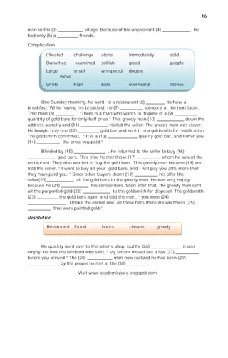 16


man in the (3) ____________ village. Because of his unpleasant (4) _____________ , he
had only (5) a __________ friends.

Complication

         Cheated        challenge   alone         immediately         sold
         Outwitted      examined    selfish       greed               people
         Large          small       whispered     double
                 move
         Wrote          high        bars          overheard           stones



       One Sunday morning, he went to a restaurant (6) _________ to have a
breakfast. While having his breakfast, he (7) ___________ someone at the next table.
That man (8) _________ , “There is a man who wants to dispose of a (9) ___________
quantity of gold bars for only half price.” This greedy man (10) _____________ down the
address secretly and (11) _____________ visited the seller. The greedy man was clever.
He bought only one (12) __________ gold bar and sent it to a goldsmith for verification.
The goldsmith confirmed, “ It is a (13) ______________ quality gold bar, and I offer you
(14) ___________ the price you paid.”

        Blinded by (15) _______________ , he returned to the seller to buy (16)
_____________ gold bars. This time he met those (17) ___________ whom he saw at the
restaurant. They also wanted to buy the gold bars. This greedy man became (18) and
told the seller, “ I want to buy all your gold bars, and I will pay you 30% more than
they have paid you. “ Since other buyers didn’t (19) ___________ his offer the
seller(20)_____________ all the gold bars to the greedy man. He was very happy
because he (21) _____________ his competitors. Soon after that, the greedy man sent
all the purported gold (22) _____________ to the goldsmith for disposal. The goldsmith
(23) __________ the gold bars again and told the man, “ you were (24)
__________________ . Unlike the earlier one, all these bars there are worthless (25)
___________ that were painted gold.”

Resolution

         Restaurant     found       hours         cheated       greedy



       He quickly went over to the seller’s shop, but he (26) ______________ it was
empty. He met the landlord who said, “ My tenant moved out a few (27) ___________
before you arrived.” The (28) ____________ man now realized he had been (29)
_______________ by the people he met at the (30)_________ .

                         Visit www.academicpare.blogspot.com
 