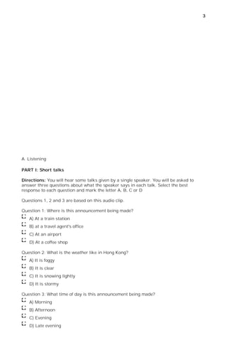 3




A. Listening

PART I: Short talks

Directions: You will hear some talks given by a single speaker. You will be asked to
answer three questions about what the speaker says in each talk. Select the best
response to each question and mark the letter A, B, C or D

Questions 1, 2 and 3 are based on this audio clip.

Question 1: Where is this announcement being made?
   A) At a train station
   B) at a travel agent's office
   C) At an airport
   D) At a coffee shop

Question 2: What is the weather like in Hong Kong?
   A) It is foggy
   B) It is clear
   C) It is snowing lightly
   D) It is stormy

Question 3: What time of day is this announcement being made?
   A) Morning
   B) Afternoon
   C) Evening
   D) Late evening
 