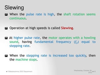 Slewing
Wednesday, October 26,
2022
Y.Mastanamma, EEE Department 10
 When the pulse rate is high, the shaft rotation seems
continuous.
 Operation at high speeds is called Slewing.
 At higher pulse rate, the motor operates with a howling
sound, having fundamental frequency (fp) equal to
stepping rate.
 When the stepping rate is increased too quickly, then
the machine stops.
 