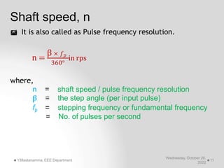 Shaft speed, n
 It is also called as Pulse frequency resolution.
360°
Wednesday, October 26,
2022
Y.Mastanamma, EEE Department 11
n =
β × 𝑓𝑝
in rps
where,
n = shaft speed / pulse frequency resolution
β = the step angle (per input pulse)
fp = stepping frequency or fundamental frequency
= No. of pulses per second
 