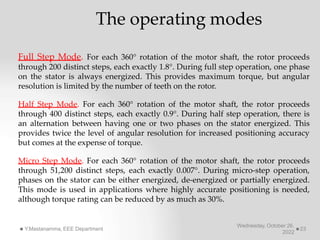 The operating modes
Wednesday, October 26,
2022
Y.Mastanamma, EEE Department 23
Full Step Mode. For each 360° rotation of the motor shaft, the rotor proceeds
through 200 distinct steps, each exactly 1.8°. During full step operation, one phase
on the stator is always energized. This provides maximum torque, but angular
resolution is limited by the number of teeth on the rotor.
Half Step Mode. For each 360° rotation of the motor shaft, the rotor proceeds
through 400 distinct steps, each exactly 0.9°. During half step operation, there is
an alternation between having one or two phases on the stator energized. This
provides twice the level of angular resolution for increased positioning accuracy
but comes at the expense of torque.
Micro Step Mode. For each 360° rotation of the motor shaft, the rotor proceeds
through 51,200 distinct steps, each exactly 0.007°. During micro-step operation,
phases on the stator can be either energized, de-energized or partially energized.
This mode is used in applications where highly accurate positioning is needed,
although torque rating can be reduced by as much as 30%.
 