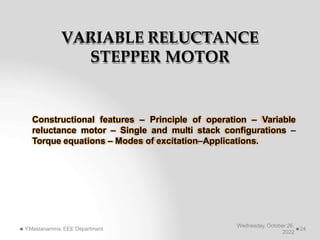 VARIABLE RELUCTANCE
STEPPER MOTOR
Constructional features – Principle of operation – Variable
reluctance motor – Single and multi stack configurations –
Torque equations – Modes of excitation–Applications.
Wednesday, October 26,
2022
Y.Mastanamma, EEE Department 24
 