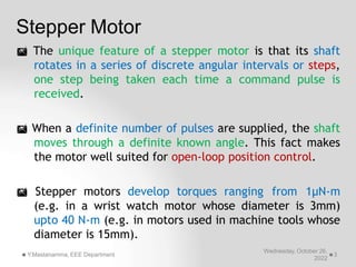 Stepper Motor
Wednesday, October 26,
2022
Y.Mastanamma, EEE Department 3
 The unique feature of a stepper motor is that its shaft
rotates in a series of discrete angular intervals or steps,
one step being taken each time a command pulse is
received.
 When a definite number of pulses are supplied, the shaft
moves through a definite known angle. This fact makes
the motor well suited for open-loop position control.
 Stepper motors develop torques ranging from 1μN-m
(e.g. in a wrist watch motor whose diameter is 3mm)
upto 40 N-m (e.g. in motors used in machine tools whose
diameter is 15mm).
 