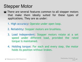 Stepper Motor
Wednesday, October 26,
2022
Y.Mastanamma, EEE Department 5
 There are several features common to all stepper motors
that make them ideally suited for these types of
applications. They are as under:
1. High accuracy: Operate under open loop.
2. Reliability: Stepper motors are brushless.
3. Load independent: Stepper motors rotate at a set
speed under different load, provided the rated
torque is maintained.
4. Holding torque: For each and every step, the motor
holds its position without brakes.
 