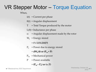 VR Stepper Motor – Torque Equation
Wednesday, October 26,
2022
Y.Mastanamma, EEE Department 51
When,
i(t) = Current per phase
(t) = Angular displacement
T = Total Torque produced by the motor
L() = Inductance per phase
 = Angular displacement made by the rotor
We = Energy stored
= (½ L().{i(t)}2)
Pe = Power due to energy stored
= dWe/dt or (Pm + P)
Pm = Mechanical power
P = Power available
= (Pm – Pe) or (.T)
 
