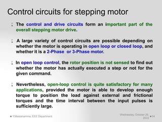  The control and drive circuits form an important part of the
overall stepping motor drive.
 A large variety of control circuits are possible depending on
whether the motor is operating in open loop or closed loop, and
whether it is a 2-Phase or 3-Phase motor.
 In open loop control, the rotor position is not sensed to find out
whether the motor has actually executed a step or not for the
given command.
 Nevertheless, open-loop control is quite satisfactory for many
applications, provided the motor is able to develop enough
torque to position the load against external and frictional
torques and the time interval between the input pulses is
sufficiently large.
Wednesday, October 26,
2022
Y.Mastanamma, EEE Department 54
Control circuits for stepping motor
 