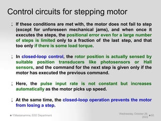 Control circuits for stepping motor
Wednesday, October 26,
2022
Y.Mastanamma, EEE Department 55
 If these conditions are met with, the motor does not fail to step
(except for unforeseen mechanical jams), and when once it
executes the steps, the positional error even for a large number
of steps is limited only to a fraction of the last step, and that
too only if there is some load torque.
 In closed-loop control, the rotor position is actually sensed by
suitable position transducers like photosensors or Hall
sensors, and the command for the next step is given only if the
motor has executed the previous command.
 Here, the pulse input rate is not constant but increases
automatically as the motor picks up speed.
 At the same time, the closed-loop operation prevents the motor
from losing a step.
 