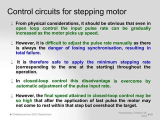 Control circuits for stepping motor
Wednesday, October 26,
2022
Y.Mastanamma, EEE Department 56
 From physical considerations, it should be obvious that even in
open loop control the input pulse rate can be gradually
increased as the motor picks up speed.
 However, it is difficult to adjust the pulse rate manually as there
is always the danger of losing synchronisation, resulting in
total failure.
safe to apply
to the one at
the minimum stepping rate
the starting) throughout the
 It is therefore
(corresponding
operation.
is overcome by
 In closed-loop control this disadvantage
automatic adjustment of the pulse input rate.
 However, the final speed attained in closed-loop control may be
so high that after the application of last pulse the motor may
not come to rest within that step but overshoot the target.
 