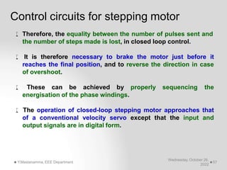 Control circuits for stepping motor
Wednesday, October 26,
2022
Y.Mastanamma, EEE Department 57
 Therefore, the equality between the number of pulses sent and
the number of steps made is lost, in closed loop control.
 It is therefore necessary to brake the motor just before it
reaches the final position, and to reverse the direction in case
of overshoot.
 These can be achieved by properly sequencing the
energisation of the phase windings.
 The operation of closed-loop stepping motor approaches that
of a conventional velocity servo except that the input and
output signals are in digital form.
 