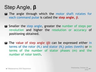 Step Angle, β
Wednesday, October 26,
2022
Y.Mastanamma, EEE Department 6
 The angle through which the motor shaft rotates for
each command pulse is called the step angle, β.
 Smaller the step angle, greater the number of steps per
revolution and higher the resolution or accuracy of
positioning obtained.
 The value of step angle (β) can be expressed either in
terms of the rotor (Nr) and stator (Ns) poles (teeth) or in
terms of the number of stator phases (m) and the
number of rotor teeth.
 
