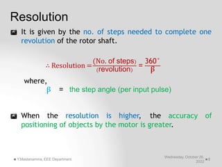 Resolution
 It is given by the no. of steps needed to complete one
revolution of the rotor shaft.
∴ Resolution = =
(No. of steps) 360°
Wednesday, October 26,
2022
Y.Mastanamma, EEE Department 8
(revolution) β
where,
β = the step angle (per input pulse)
 When the resolution is higher, the accuracy of
positioning of objects by the motor is greater.
 