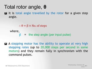 Total rotor angle, θ
Wednesday, October 26,
2022
Y.Mastanamma, EEE Department 9
 It is total angle travelled by the rotor for a given step
angle.
∴ θ = β × No. of steps
where,
β = the step angle (per input pulse)
 A stepping motor has the ability to operate at very high
stepping rates (up to 20,000 steps per second in some
motors) and they remain fully in synchronism with the
command pulses.
 