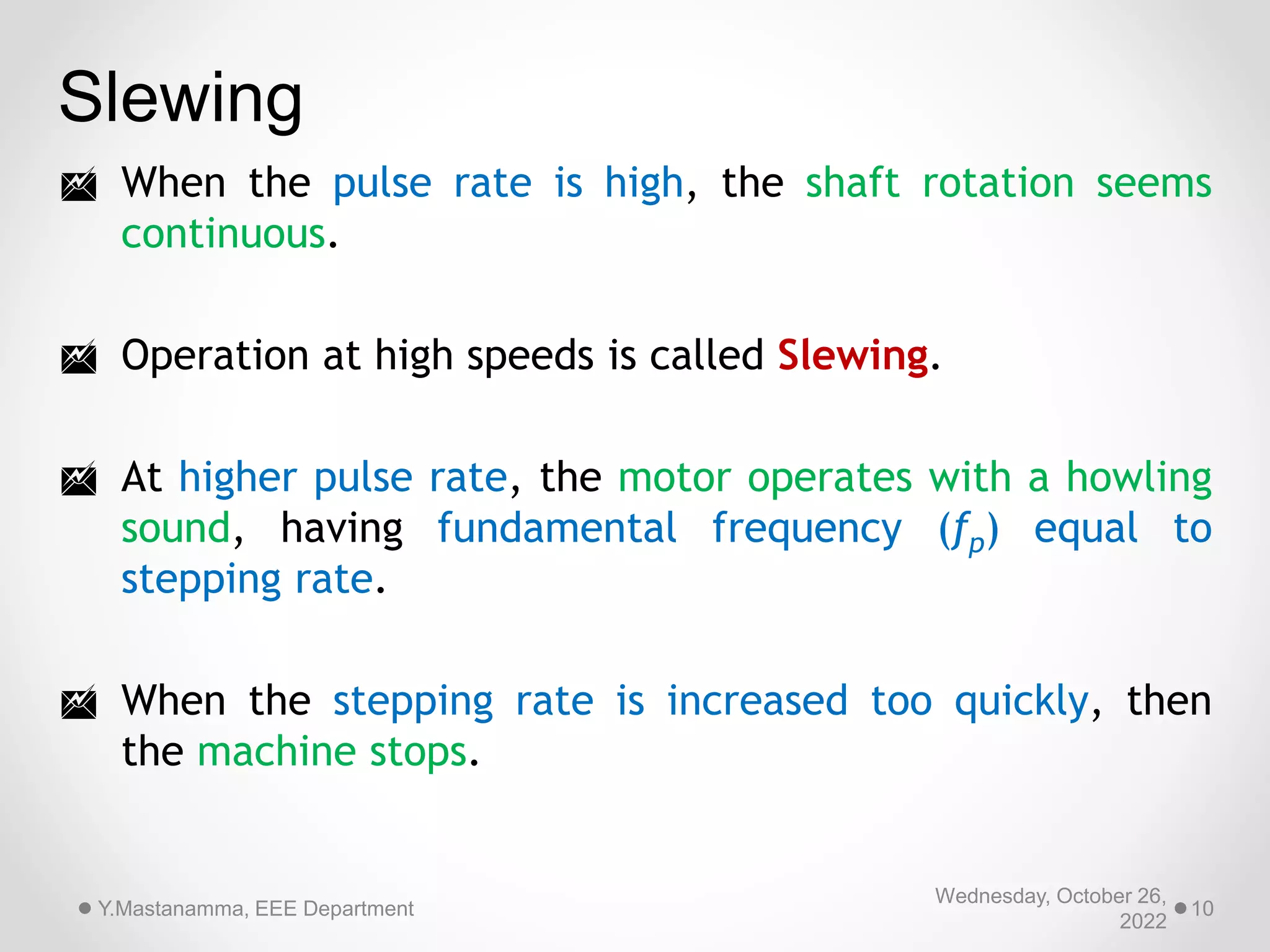 Wednesday, October 26,
2022
Y.Mastanamma, EEE Department 10
Slewing
 When the pulse rate is high, the shaft rotation seems
continuous.
 Operation at high speeds is called Slewing.
 At higher pulse rate, the motor operates with a howling
sound, having fundamental frequency (fp) equal to
stepping rate.
 When the stepping rate is increased too quickly, then
the machine stops.
 