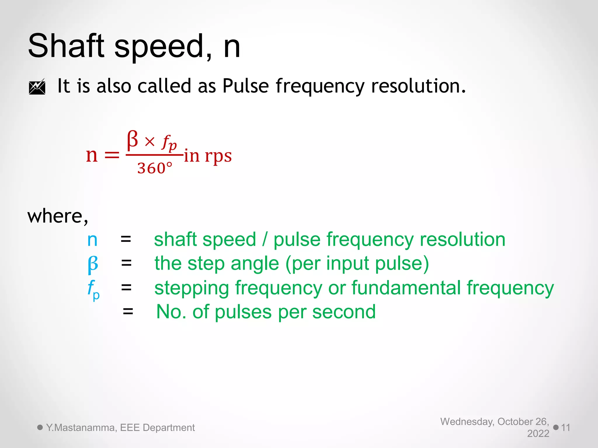 Wednesday, October 26,
2022
Y.Mastanamma, EEE Department 11
Shaft speed, n
 It is also called as Pulse frequency resolution.
n =
β × 𝑓𝑝
360°
in rps
where,
n = shaft speed / pulse frequency resolution
β = the step angle (per input pulse)
fp = stepping frequency or fundamental frequency
= No. of pulses per second
 