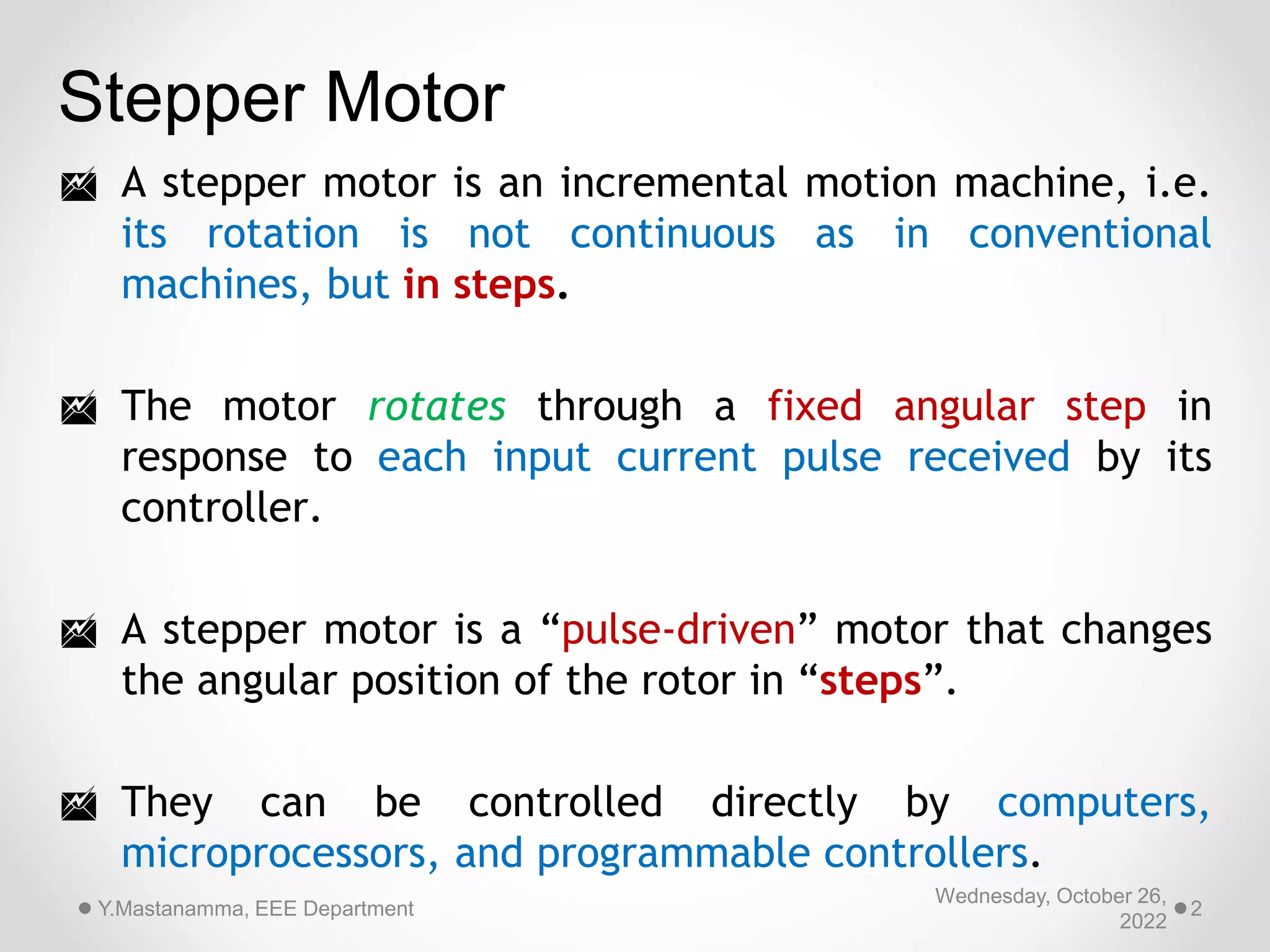  A stepper motor is an incremental motion machine, i.e.
its rotation is not continuous as in conventional
machines, but in steps.
 The motor rotates through a fixed angular step in
response to each input current pulse received by its
controller.
 A stepper motor is a “pulse-driven” motor that changes
the angular position of the rotor in “steps”.
 They can be controlled directly by computers,
microprocessors, and programmable controllers.
Stepper Motor
Wednesday, October 26,
2022
Y.Mastanamma, EEE Department 2
 