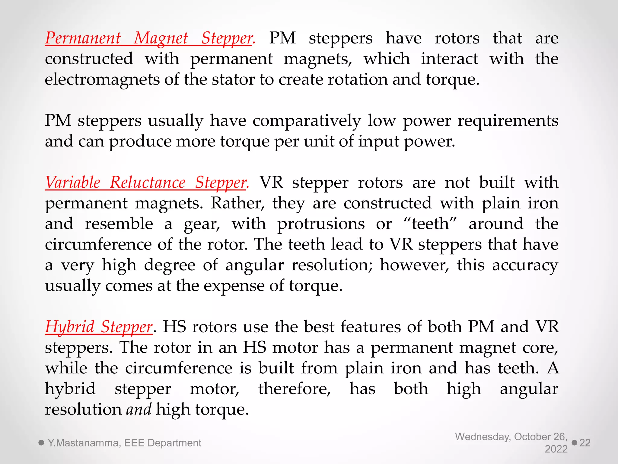 Wednesday, October 26,
2022
Y.Mastanamma, EEE Department 22
Permanent Magnet Stepper. PM steppers have rotors that are
constructed with permanent magnets, which interact with the
electromagnets of the stator to create rotation and torque.
PM steppers usually have comparatively low power requirements
and can produce more torque per unit of input power.
Variable Reluctance Stepper. VR stepper rotors are not built with
permanent magnets. Rather, they are constructed with plain iron
and resemble a gear, with protrusions or “teeth” around the
circumference of the rotor. The teeth lead to VR steppers that have
a very high degree of angular resolution; however, this accuracy
usually comes at the expense of torque.
Hybrid Stepper. HS rotors use the best features of both PM and VR
steppers. The rotor in an HS motor has a permanent magnet core,
while the circumference is built from plain iron and has teeth. A
hybrid stepper motor, therefore, has both high angular
resolution and high torque.
 