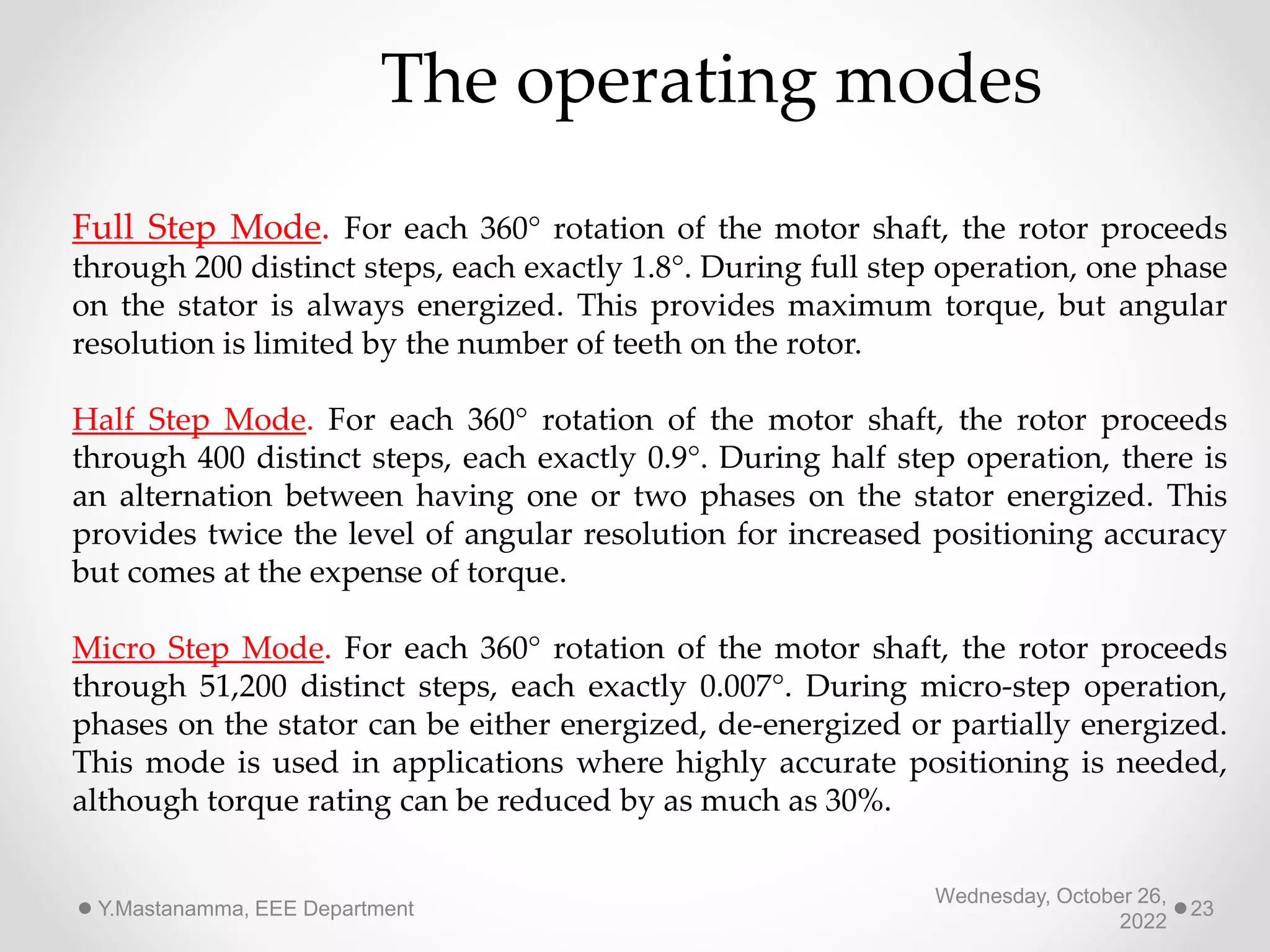 Wednesday, October 26,
2022
Y.Mastanamma, EEE Department 23
The operating modes
Full Step Mode. For each 360° rotation of the motor shaft, the rotor proceeds
through 200 distinct steps, each exactly 1.8°. During full step operation, one phase
on the stator is always energized. This provides maximum torque, but angular
resolution is limited by the number of teeth on the rotor.
Half Step Mode. For each 360° rotation of the motor shaft, the rotor proceeds
through 400 distinct steps, each exactly 0.9°. During half step operation, there is
an alternation between having one or two phases on the stator energized. This
provides twice the level of angular resolution for increased positioning accuracy
but comes at the expense of torque.
Micro Step Mode. For each 360° rotation of the motor shaft, the rotor proceeds
through 51,200 distinct steps, each exactly 0.007°. During micro-step operation,
phases on the stator can be either energized, de-energized or partially energized.
This mode is used in applications where highly accurate positioning is needed,
although torque rating can be reduced by as much as 30%.
 
