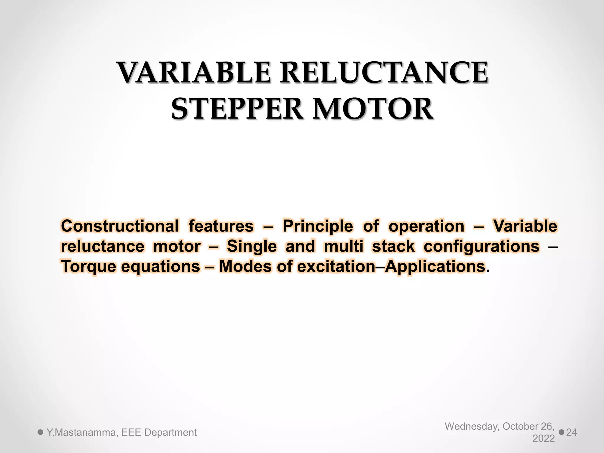 VARIABLE RELUCTANCE
STEPPER MOTOR
Constructional features – Principle of operation – Variable
reluctance motor – Single and multi stack configurations –
Torque equations – Modes of excitation–Applications.
Wednesday, October 26,
2022
Y.Mastanamma, EEE Department 24
 