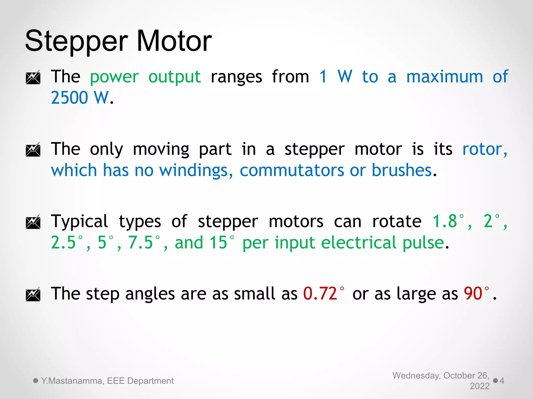 Stepper Motor
 The power output ranges from 1 W to a maximum of
2500 W.
 The only moving part in a stepper motor is its rotor,
which has no windings, commutators or brushes.
 Typical types of stepper motors can rotate 1.8°, 2°,
2.5°, 5°, 7.5°, and 15° per input electrical pulse.
 The step angles are as small as 0.72° or as large as 90°.
Wednesday, October 26,
2022
Y.Mastanamma, EEE Department 4
 