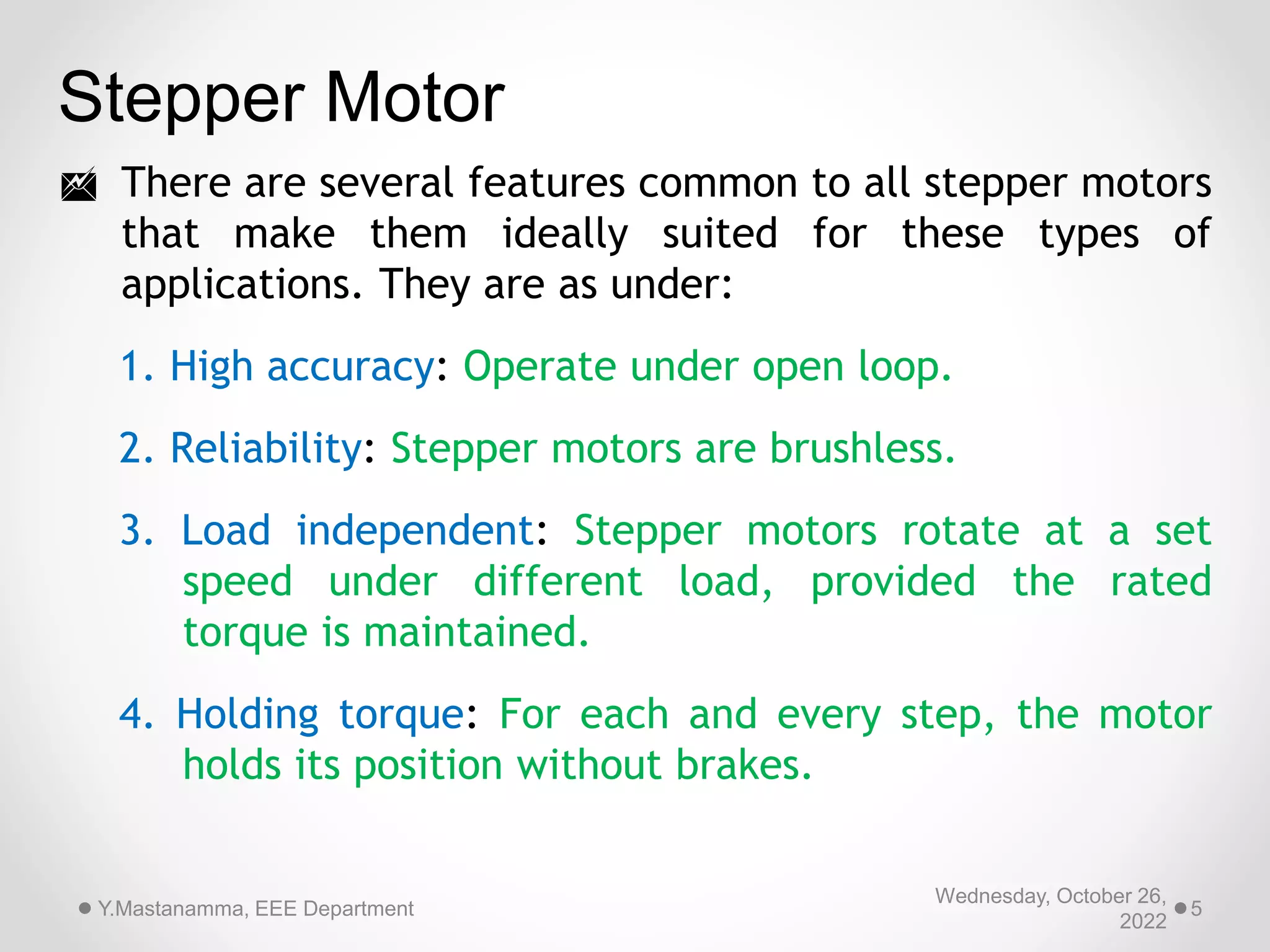 Stepper Motor
 There are several features common to all stepper motors
that make them ideally suited for these types of
applications. They are as under:
1. High accuracy: Operate under open loop.
2. Reliability: Stepper motors are brushless.
3. Load independent: Stepper motors rotate at a set
speed under different load, provided the rated
torque is maintained.
4. Holding torque: For each and every step, the motor
holds its position without brakes.
Wednesday, October 26,
2022
Y.Mastanamma, EEE Department 5
 