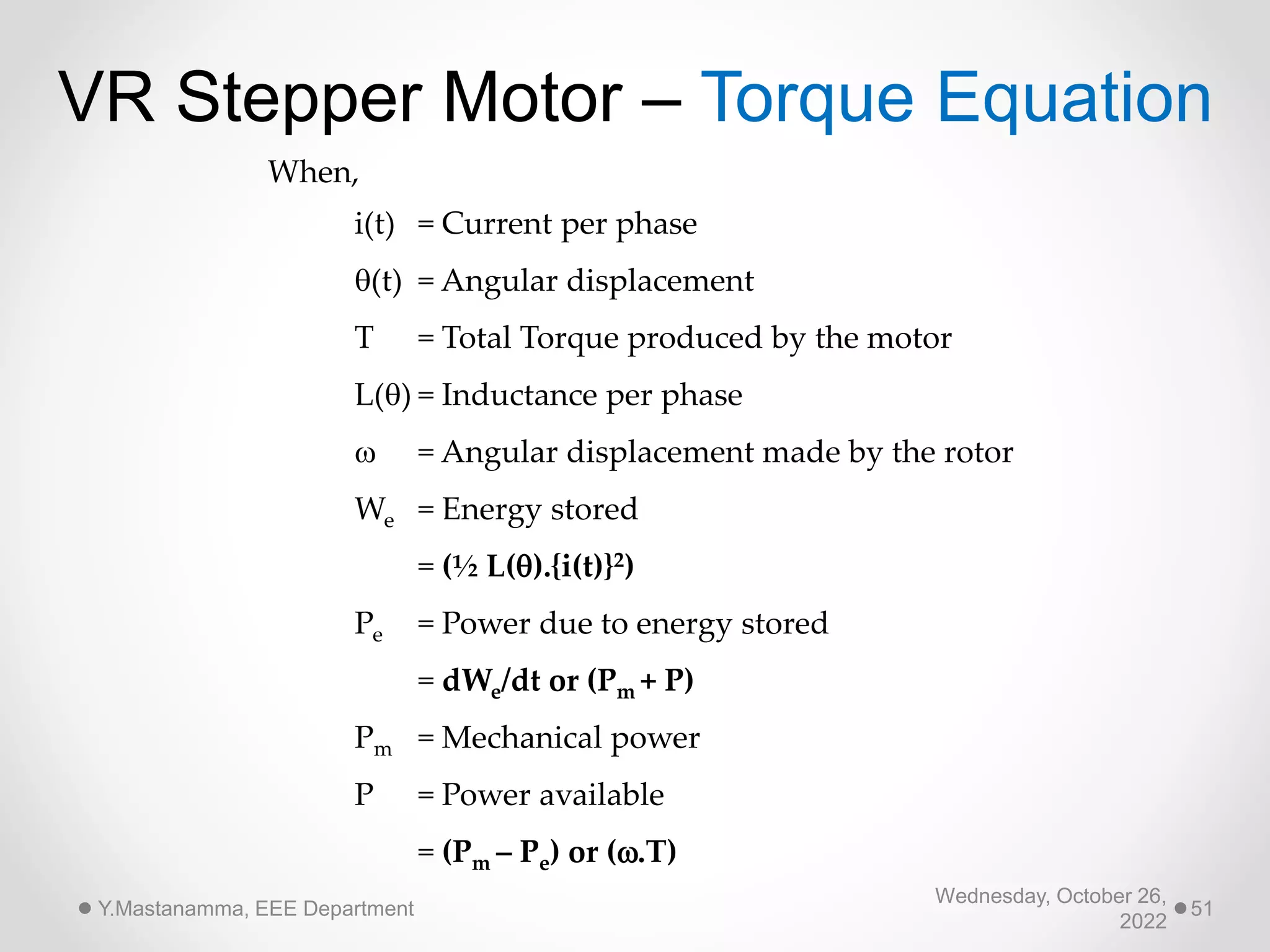 Wednesday, October 26,
2022
Y.Mastanamma, EEE Department 51
VR Stepper Motor – Torque Equation
When,
i(t) = Current per phase
(t) = Angular displacement
T = Total Torque produced by the motor
L() = Inductance per phase
 = Angular displacement made by the rotor
We = Energy stored
= (½ L().{i(t)}2)
Pe = Power due to energy stored
= dWe/dt or (Pm + P)
Pm = Mechanical power
P = Power available
= (Pm – Pe) or (.T)
 