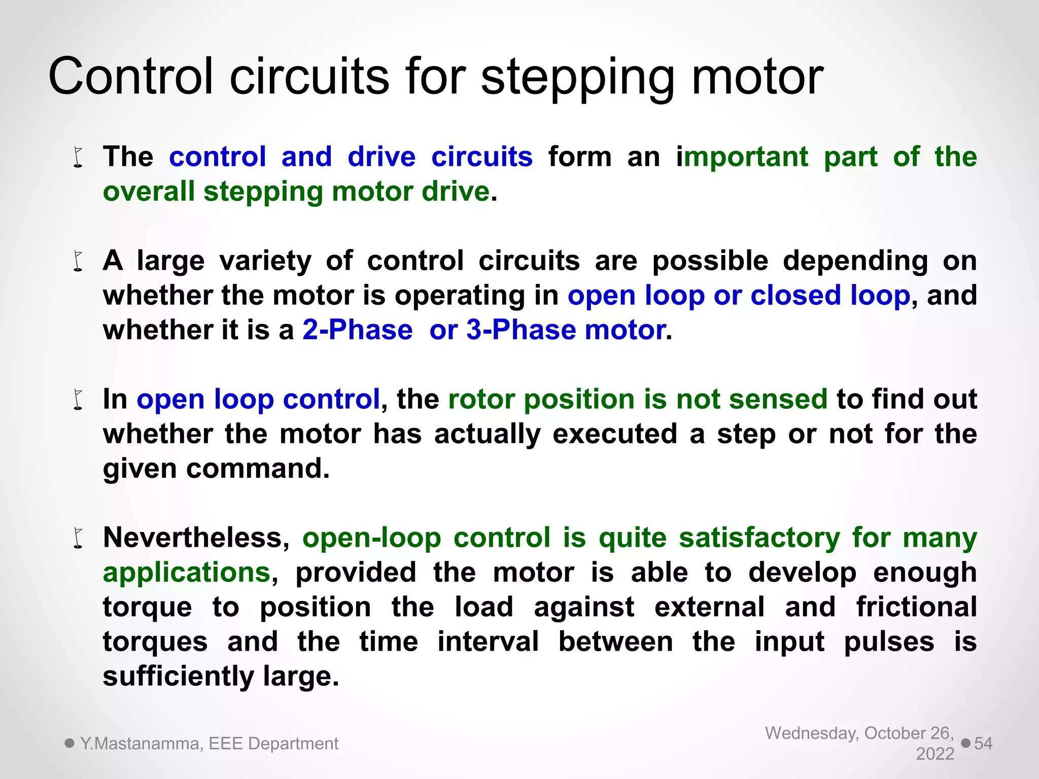 Wednesday, October 26,
2022
Y.Mastanamma, EEE Department 54
 The control and drive circuits form an important part of the
overall stepping motor drive.
 A large variety of control circuits are possible depending on
whether the motor is operating in open loop or closed loop, and
whether it is a 2-Phase or 3-Phase motor.
 In open loop control, the rotor position is not sensed to find out
whether the motor has actually executed a step or not for the
given command.
 Nevertheless, open-loop control is quite satisfactory for many
applications, provided the motor is able to develop enough
torque to position the load against external and frictional
torques and the time interval between the input pulses is
sufficiently large.
Control circuits for stepping motor
 