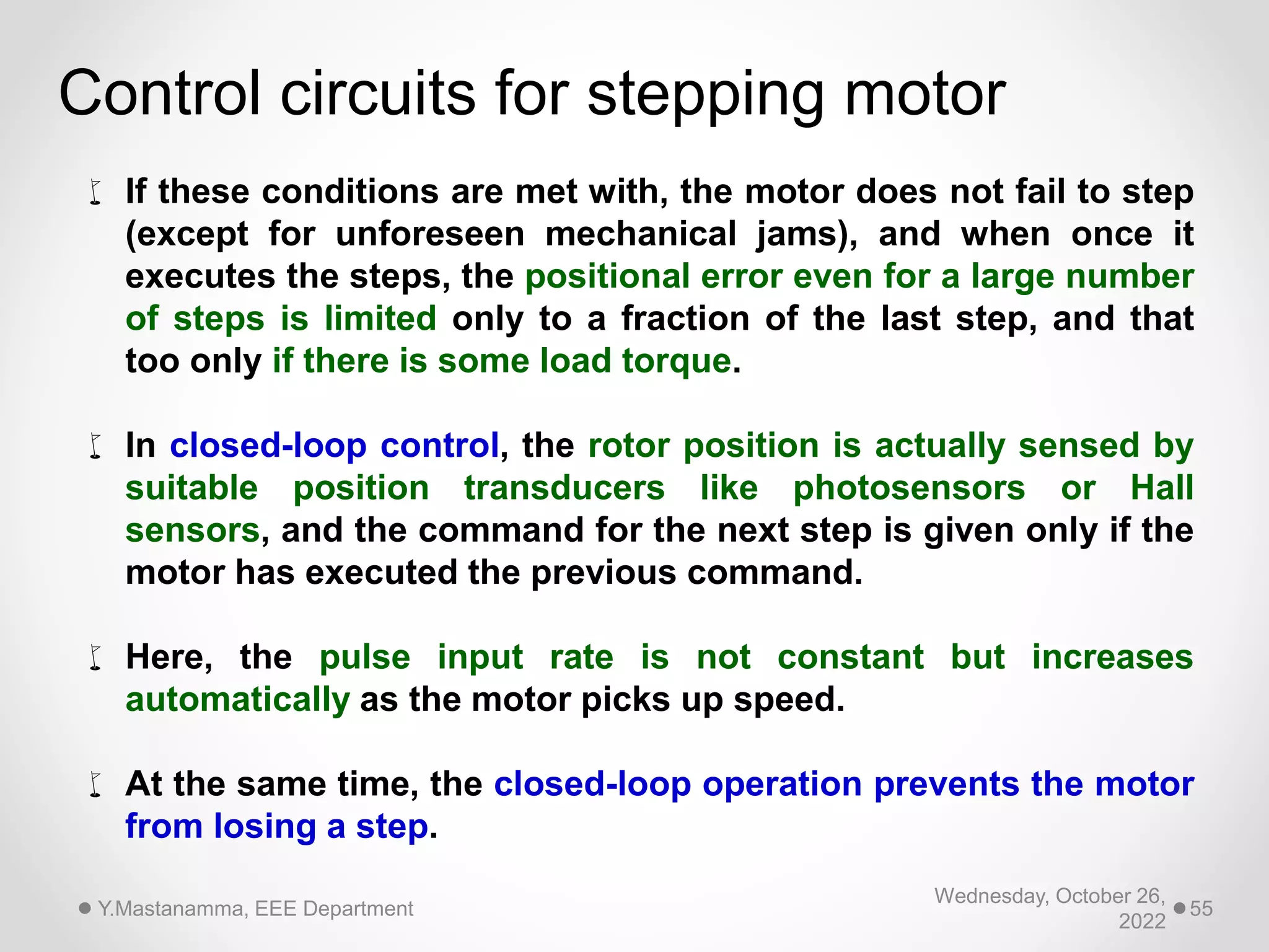 Wednesday, October 26,
2022
Y.Mastanamma, EEE Department 55
Control circuits for stepping motor
 If these conditions are met with, the motor does not fail to step
(except for unforeseen mechanical jams), and when once it
executes the steps, the positional error even for a large number
of steps is limited only to a fraction of the last step, and that
too only if there is some load torque.
 In closed-loop control, the rotor position is actually sensed by
suitable position transducers like photosensors or Hall
sensors, and the command for the next step is given only if the
motor has executed the previous command.
 Here, the pulse input rate is not constant but increases
automatically as the motor picks up speed.
 At the same time, the closed-loop operation prevents the motor
from losing a step.
 