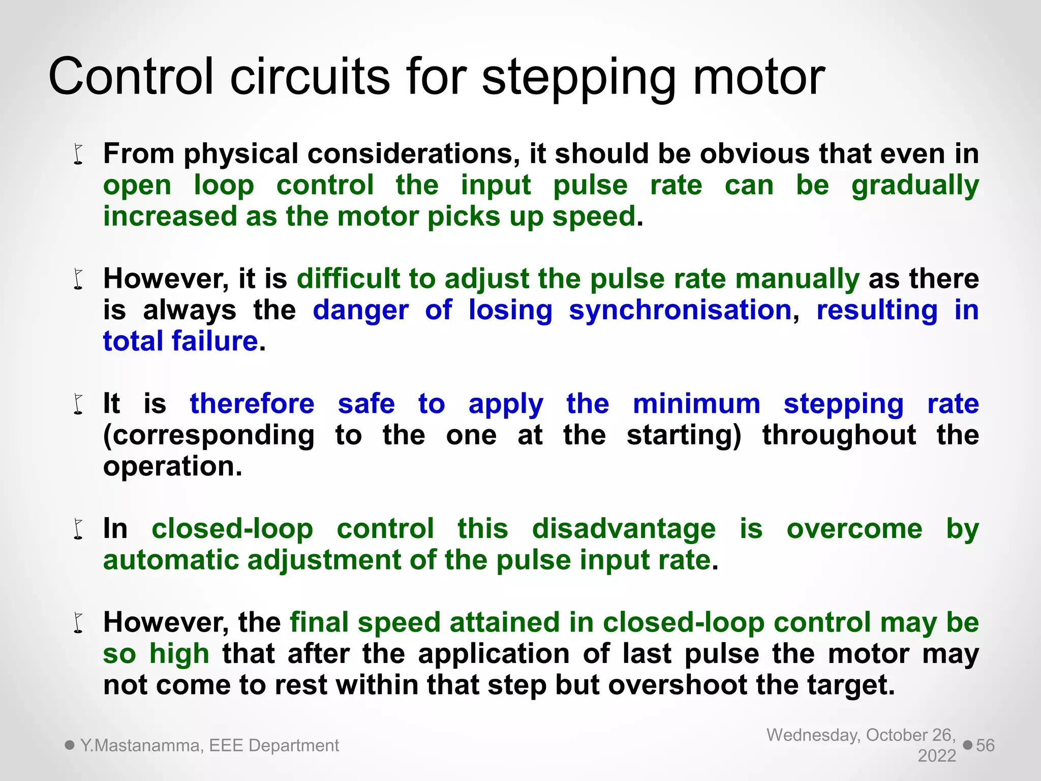 Wednesday, October 26,
2022
Y.Mastanamma, EEE Department 56
Control circuits for stepping motor
 From physical considerations, it should be obvious that even in
open loop control the input pulse rate can be gradually
increased as the motor picks up speed.
 However, it is difficult to adjust the pulse rate manually as there
is always the danger of losing synchronisation, resulting in
total failure.
 It is therefore safe to apply the minimum stepping rate
(corresponding to the one at the starting) throughout the
operation.
 In closed-loop control this disadvantage is overcome by
automatic adjustment of the pulse input rate.
 However, the final speed attained in closed-loop control may be
so high that after the application of last pulse the motor may
not come to rest within that step but overshoot the target.
 