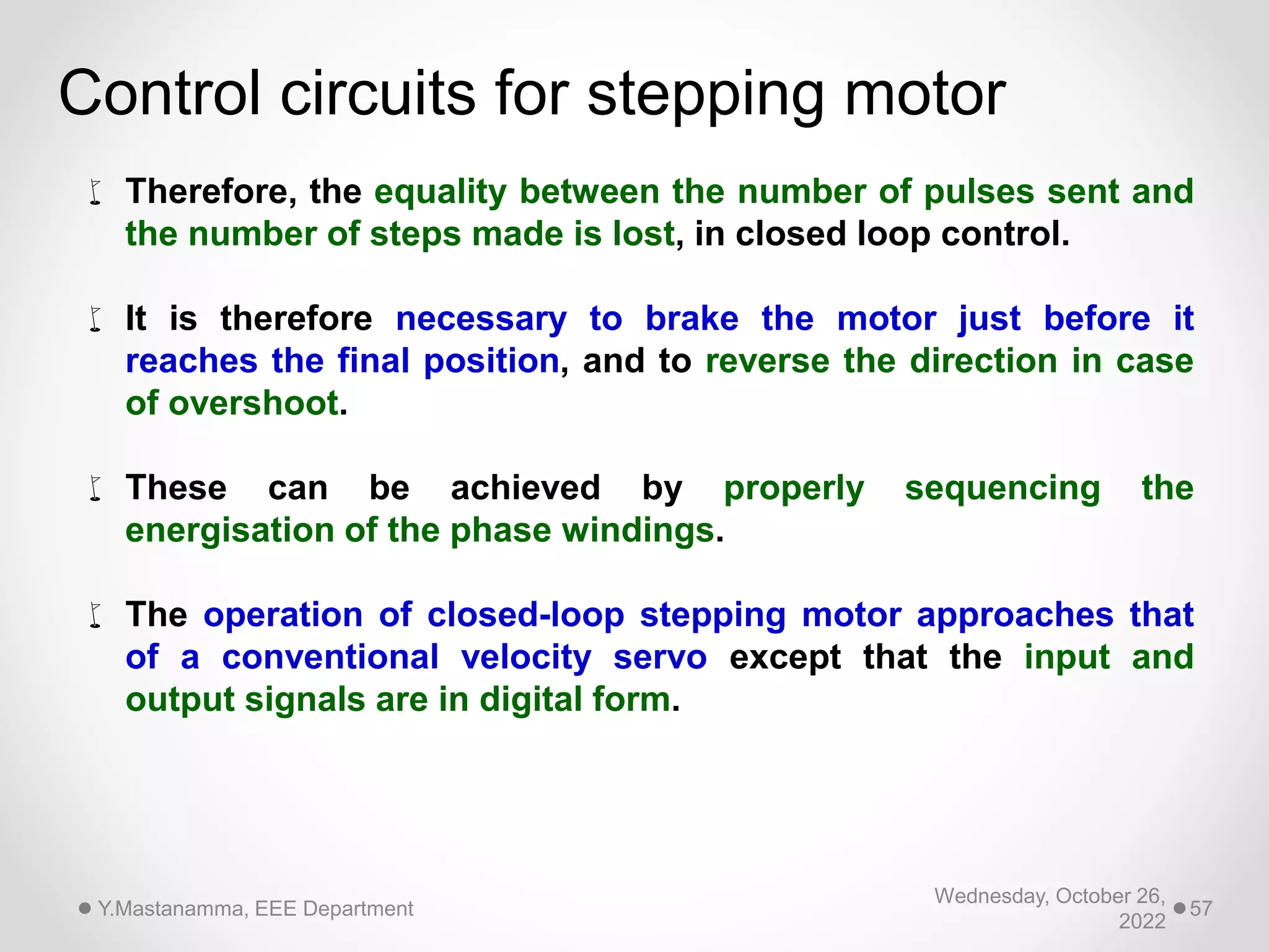 Wednesday, October 26,
2022
Y.Mastanamma, EEE Department 57
Control circuits for stepping motor
 Therefore, the equality between the number of pulses sent and
the number of steps made is lost, in closed loop control.
 It is therefore necessary to brake the motor just before it
reaches the final position, and to reverse the direction in case
of overshoot.
 These can be achieved by properly sequencing the
energisation of the phase windings.
 The operation of closed-loop stepping motor approaches that
of a conventional velocity servo except that the input and
output signals are in digital form.
 