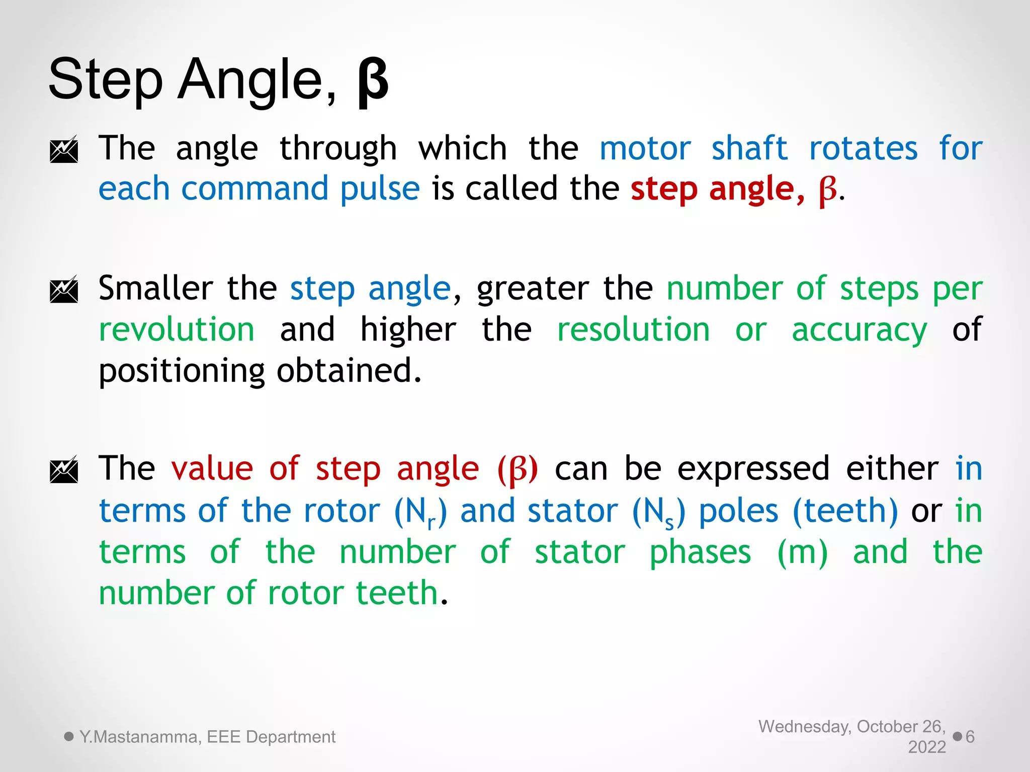Wednesday, October 26,
2022
Y.Mastanamma, EEE Department 6
Step Angle, β
 The angle through which the motor shaft rotates for
each command pulse is called the step angle, β.
 Smaller the step angle, greater the number of steps per
revolution and higher the resolution or accuracy of
positioning obtained.
 The value of step angle (β) can be expressed either in
terms of the rotor (Nr) and stator (Ns) poles (teeth) or in
terms of the number of stator phases (m) and the
number of rotor teeth.
 
