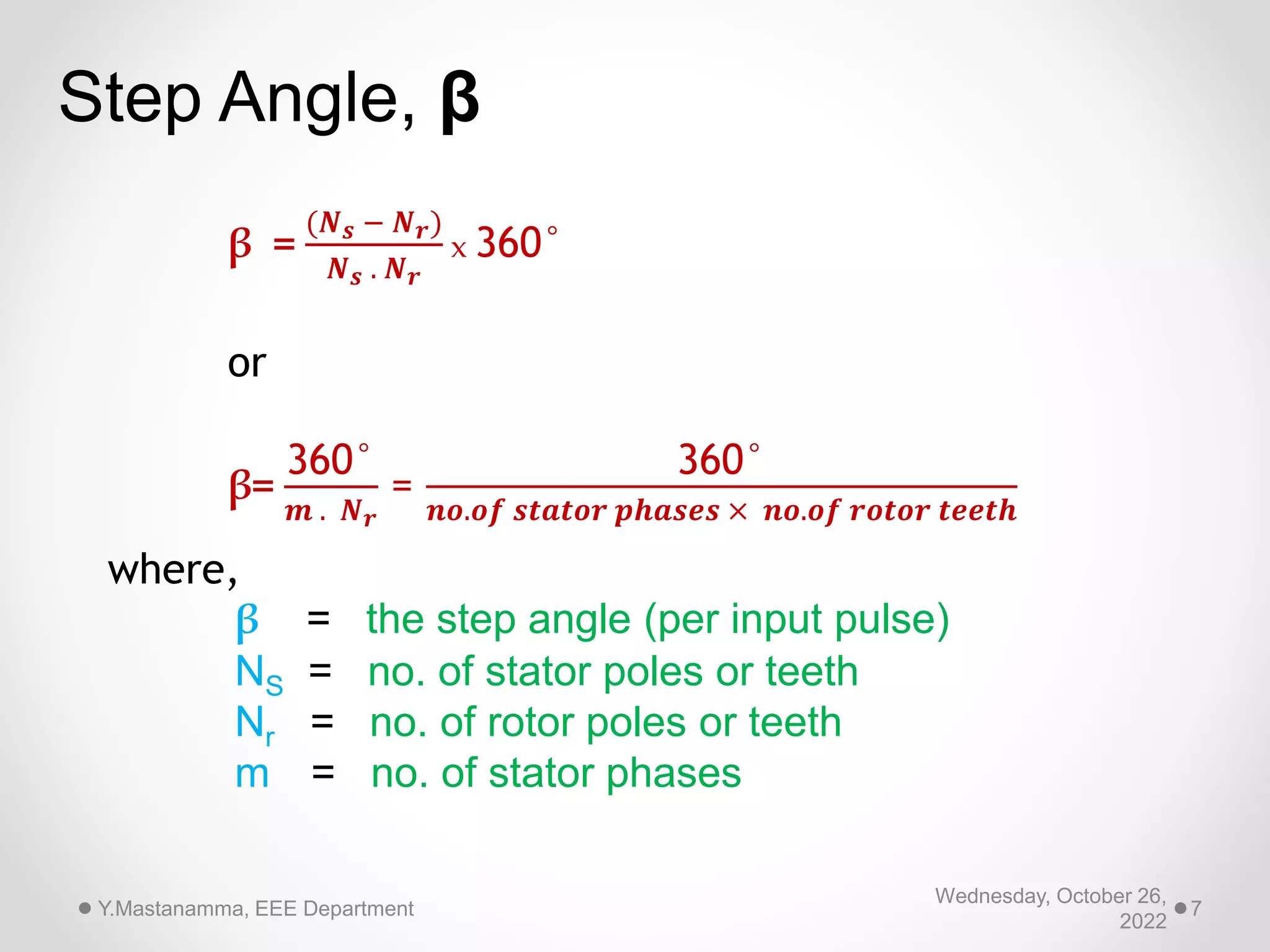 Wednesday, October 26,
2022
Y.Mastanamma, EEE Department 7
β =
(𝑵𝒔 − 𝑵𝒓)
𝑵𝒔 . 𝑵𝒓
x 360°
or
β=
360°
𝒎 . 𝑵𝒓
=
360°
𝒏𝒐.𝒐𝒇 𝒔𝒕𝒂𝒕𝒐𝒓 𝒑𝒉𝒂𝒔𝒆𝒔 × 𝒏𝒐.𝒐𝒇 𝒓𝒐𝒕𝒐𝒓 𝒕𝒆𝒆𝒕𝒉
where,
β = the step angle (per input pulse)
NS = no. of stator poles or teeth
Nr = no. of rotor poles or teeth
m = no. of stator phases
Step Angle, β
 