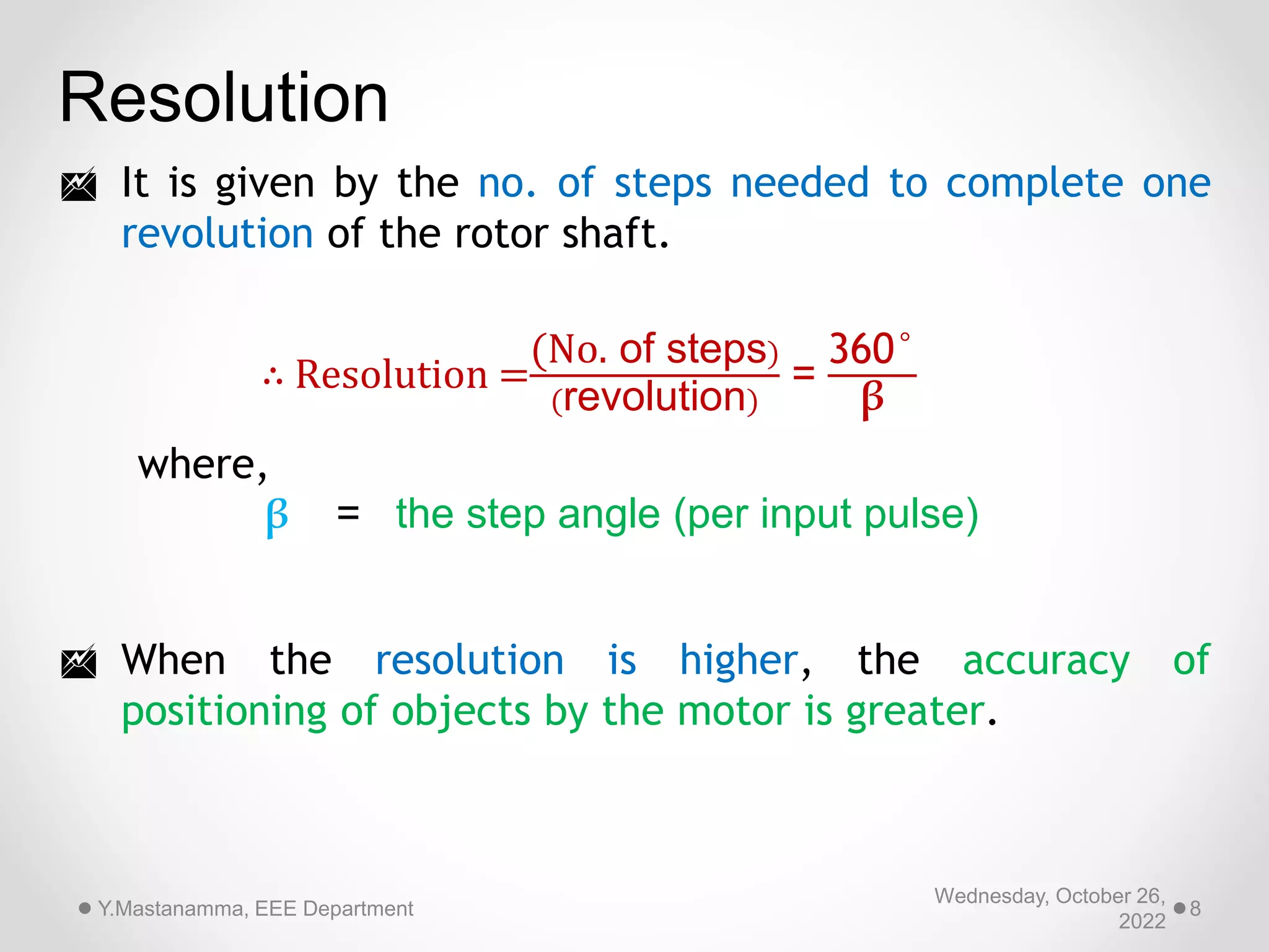 Wednesday, October 26,
2022
Y.Mastanamma, EEE Department 8
Resolution
 It is given by the no. of steps needed to complete one
revolution of the rotor shaft.
 When the resolution is higher, the accuracy of
positioning of objects by the motor is greater.
∴ Resolution =
(No. of steps)
(revolution)
=
360°
β
where,
β = the step angle (per input pulse)
 