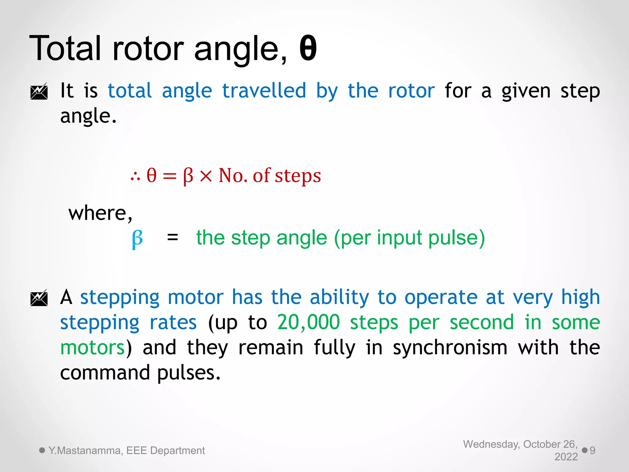Wednesday, October 26,
2022
Y.Mastanamma, EEE Department 9
Total rotor angle, θ
 It is total angle travelled by the rotor for a given step
angle.
 A stepping motor has the ability to operate at very high
stepping rates (up to 20,000 steps per second in some
motors) and they remain fully in synchronism with the
command pulses.
∴ θ = β × No. of steps
where,
β = the step angle (per input pulse)
 