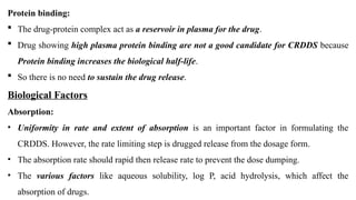 Protein binding:
 The drug-protein complex act as a reservoir in plasma for the drug.
 Drug showing high plasma protein binding are not a good candidate for CRDDS because
Protein binding increases the biological half-life.
 So there is no need to sustain the drug release.
Biological Factors
Absorption:
• Uniformity in rate and extent of absorption is an important factor in formulating the
CRDDS. However, the rate limiting step is drugged release from the dosage form.
• The absorption rate should rapid then release rate to prevent the dose dumping.
• The various factors like aqueous solubility, log P, acid hydrolysis, which affect the
absorption of drugs.
 