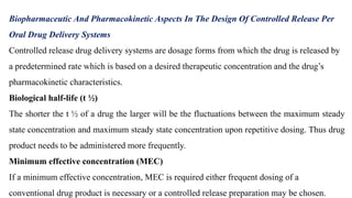 Biopharmaceutic And Pharmacokinetic Aspects In The Design Of Controlled Release Per
Oral Drug Delivery Systems
Controlled release drug delivery systems are dosage forms from which the drug is released by
a predetermined rate which is based on a desired therapeutic concentration and the drug’s
pharmacokinetic characteristics.
Biological half-life (t ½)
The shorter the t ½ of a drug the larger will be the fluctuations between the maximum steady
state concentration and maximum steady state concentration upon repetitive dosing. Thus drug
product needs to be administered more frequently.
Minimum effective concentration (MEC)
If a minimum effective concentration, MEC is required either frequent dosing of a
conventional drug product is necessary or a controlled release preparation may be chosen.
 