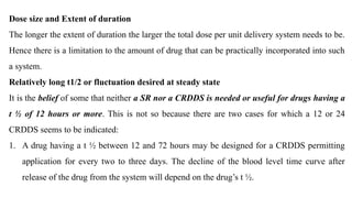 Dose size and Extent of duration
The longer the extent of duration the larger the total dose per unit delivery system needs to be.
Hence there is a limitation to the amount of drug that can be practically incorporated into such
a system.
Relatively long t1/2 or fluctuation desired at steady state
It is the belief of some that neither a SR nor a CRDDS is needed or useful for drugs having a
t ½ of 12 hours or more. This is not so because there are two cases for which a 12 or 24
CRDDS seems to be indicated:
1. A drug having a t ½ between 12 and 72 hours may be designed for a CRDDS permitting
application for every two to three days. The decline of the blood level time curve after
release of the drug from the system will depend on the drug’s t ½.
 