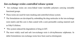 Ion exchange resins controlled release system
 Ion exchange resins are cross-linked water insoluble polymers carrying ionizable
functional groups.
 These resins are used for taste masking and controlled release system.
 The formulations are developed by embedding the drug molecules in the ion-exchange
resin matrix and this core is then coated with a semi permeable coating material such
as Ethyl Cellulose.
 This system reduced the degradation of drug in GIT.
 The most widely used and safe ion-exchange resin is divinylbenzene sulphonate. In
tablet formulations ion-exchange resins have been used as disintegrant.
 