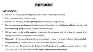 Introduction:-
 Polymers are compounds with high molecular masses formed by monomers.
 Poly – many and meros – units or parts.
 Polymers are becoming increasingly important in the field of drug delivery.
 The pharmaceutical applications of polymers range from their use as binders in tablets to viscosity and
flow-controlling agents in liquids, suspensions and emulsions.
 Polymers can be used as film coatings to disguise the unpleasant taste of a drug, to enhance drug
stability and to modify drug release characteristics.
 Major role – development of drug delivery technology by release of two types of drugs like hydrophilic
and hydrophobic in constant release of formulations over extended periods.
 Polymers are very beneficial for the design of modified-release drug delivery systems and have been
effectively used in the formulation of solid, liquid, and semisolid dosage forms.
POLYMERS
 
