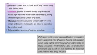 Polymers with good mucoadhesive properties
like Carbopol 934 P (cross-linked polyacrylic
acids )are often incorporated as adjuvants in
these systems. Hydrophilic and hydrophobic
polymers are used in this system, to prolong
and control the drug release.
 
